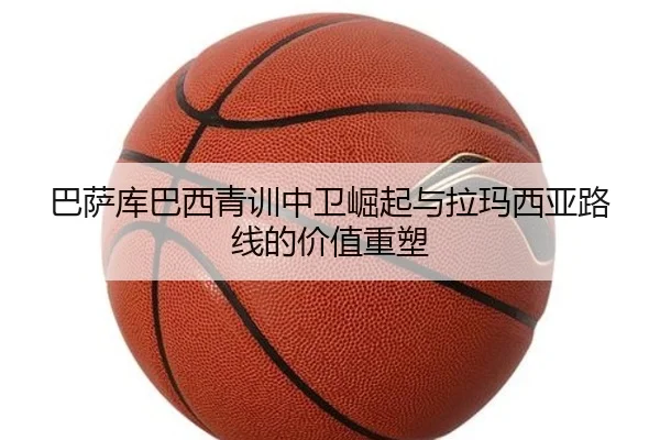 巴萨库巴西青训中卫崛起与拉玛西亚路线的价值重塑
