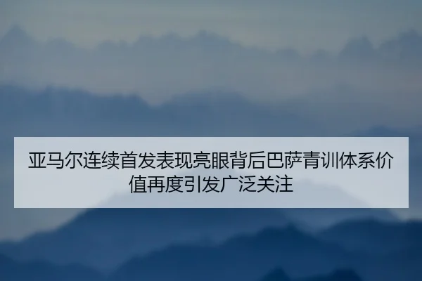 亚马尔连续首发表现亮眼背后巴萨青训体系价值再度引发广泛关注