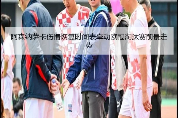 阿森纳萨卡伤情恢复时间表牵动欧冠淘汰赛前景走势