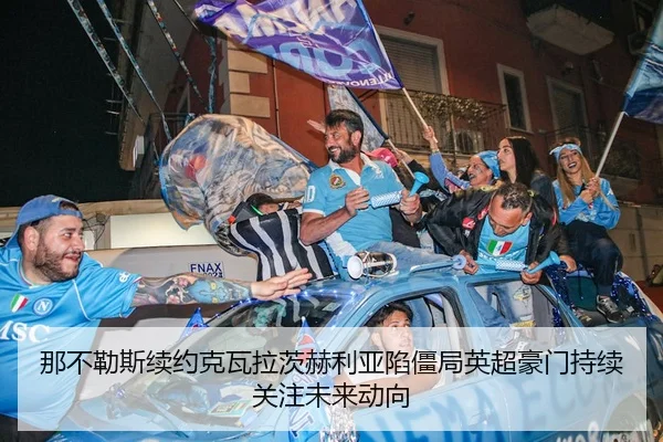 那不勒斯续约克瓦拉茨赫利亚陷僵局英超豪门持续关注未来动向