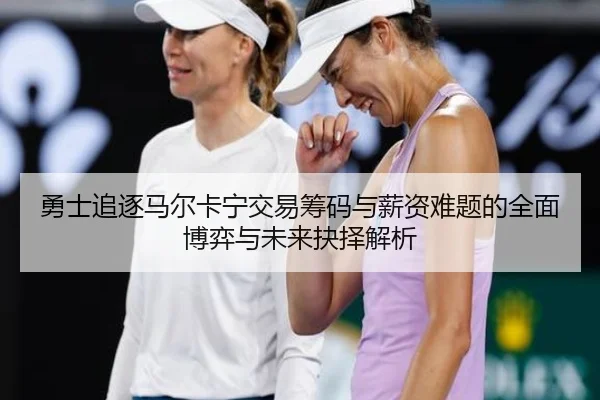 勇士追逐马尔卡宁交易筹码与薪资难题的全面博弈与未来抉择解析