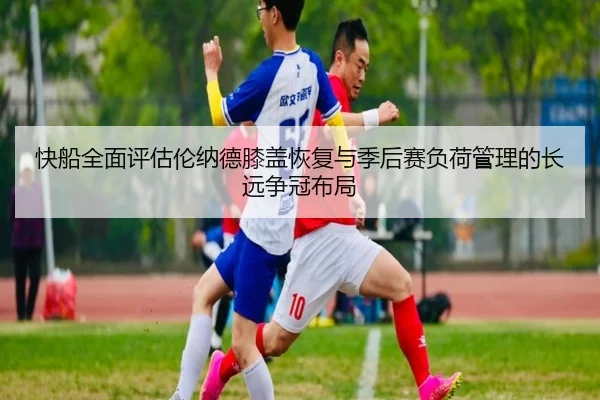 快船全面评估伦纳德膝盖恢复与季后赛负荷管理的长远争冠布局