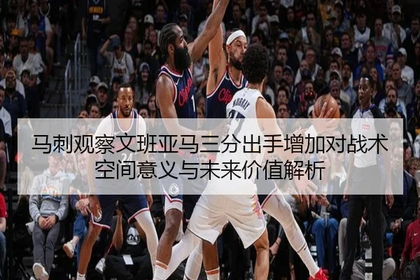 马刺观察文班亚马三分出手增加对战术空间意义与未来价值解析